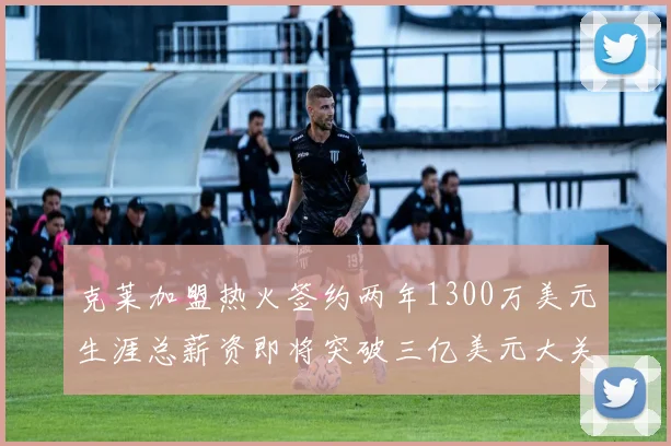 克莱加盟热火签约两年1300万美元生涯总薪资即将突破三亿美元大关