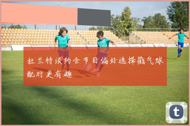 杜兰特谈约会节目偏好选择戳气球配对更有趣